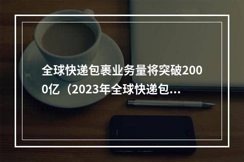 全球快递包裹业务量将突破2000亿（2023年全球快递包裹业务量突破2000亿件)