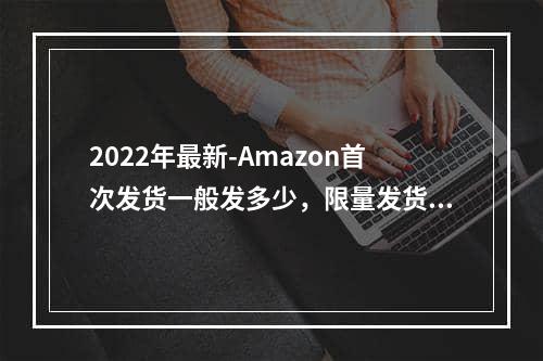 2022年最新-Amazon首次发货一般发多少，限量发货怎么办呢？