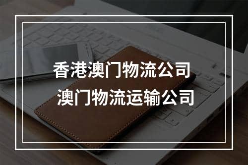 香港澳门物流公司  澳门物流运输公司