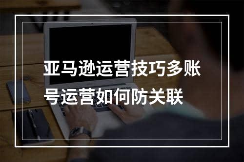 亚马逊运营技巧多账号运营如何防关联