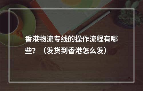 香港物流专线的操作流程有哪些？（发货到香港怎么发）