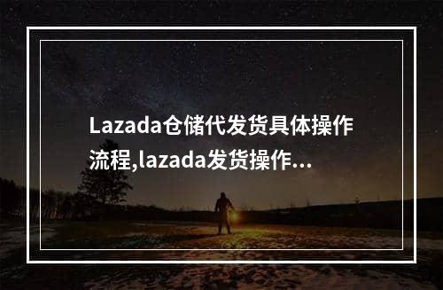 Lazada仓储代发货具体操作流程,lazada发货操作流程