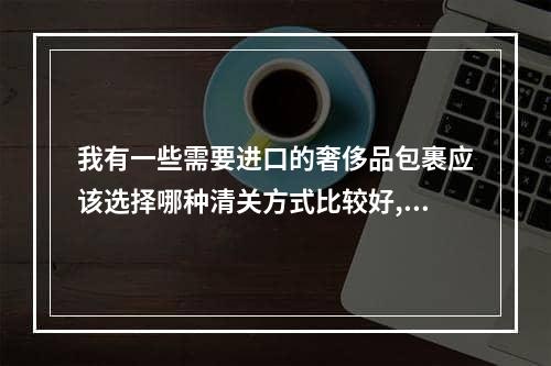 我有一些需要进口的奢侈品包裹应该选择哪种清关方式比较好,现在国际包裹都需要清关2周吗