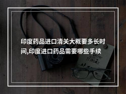 印度药品进口清关大概要多长时间,印度进口药品需要哪些手续