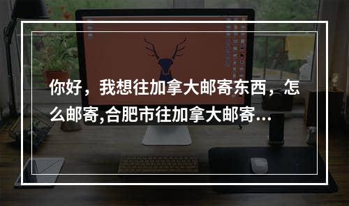 你好，我想往加拿大邮寄东西，怎么邮寄,合肥市往加拿大邮寄东西如何操作