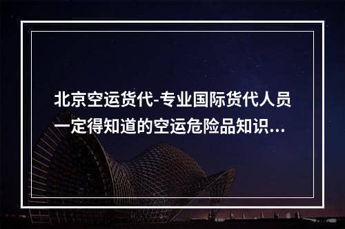 北京空运货代-专业国际货代人员一定得知道的空运危险品知识,知名危险品空运货代怎么联系