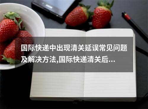 国际快递中出现清关延误常见问题及解决方法,国际快递清关后几天能收到货