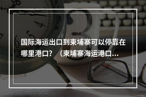 国际海运出口到柬埔寨可以停靠在哪里港口？（柬埔寨海运港口大全）