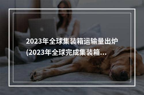 2023年全球集装箱运输量出炉(2023年全球完成集装箱货运量1.738亿标)