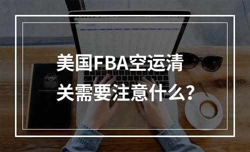 美国FBA空运清关需要注意什么？