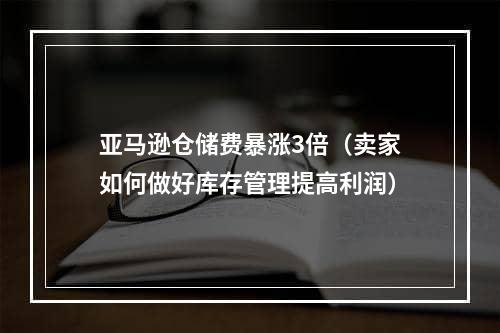 亚马逊仓储费暴涨3倍（卖家如何做好库存管理提高利润）