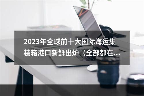 2023年全球前十大国际海运集装箱港口新鲜出炉（全部都在亚洲吗）