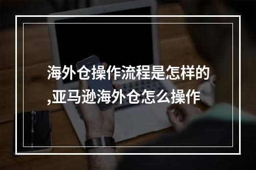 海外仓操作流程是怎样的,亚马逊海外仓怎么操作