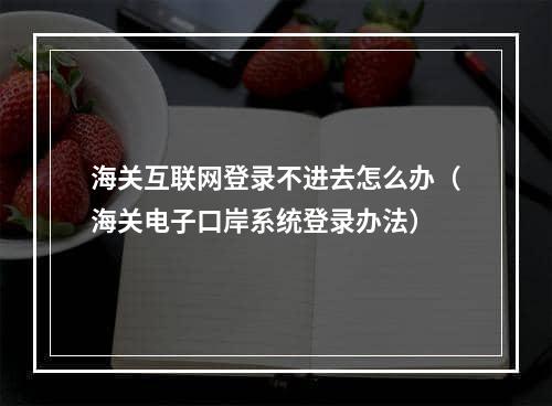 海关互联网登录不进去怎么办（海关电子口岸系统登录办法）