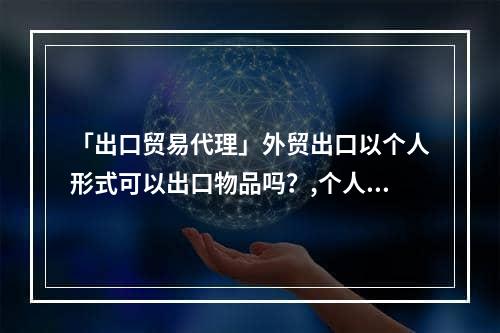 「出口贸易代理」外贸出口以个人形式可以出口物品吗？,个人可以从事外贸出口业务吗