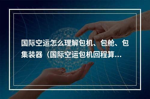 国际空运怎么理解包机、包舱、包集装器（国际空运包机回程算在年内吗）