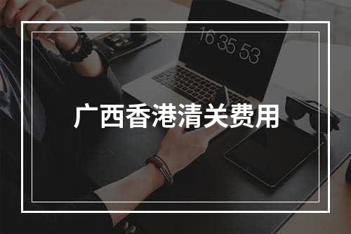 广西香港清关费用