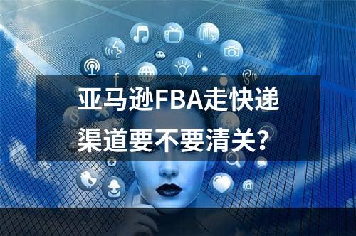 亚马逊FBA走快递渠道要不要清关？