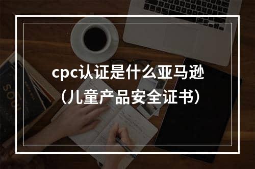 cpc认证是什么亚马逊（儿童产品安全证书）