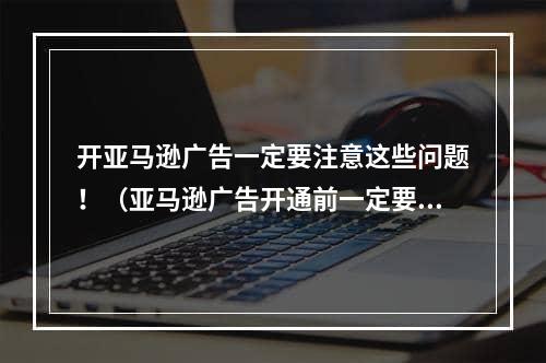 开亚马逊广告一定要注意这些问题！（亚马逊广告开通前一定要做好这些工作）