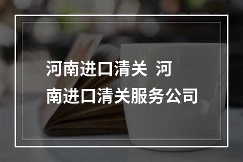 河南进口清关  河南进口清关服务公司