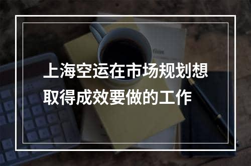 上海空运在市场规划想取得成效要做的工作