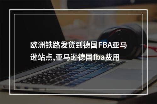 欧洲铁路发货到德国FBA亚马逊站点,亚马逊德国fba费用