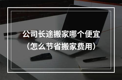 公司长途搬家哪个便宜（怎么节省搬家费用）