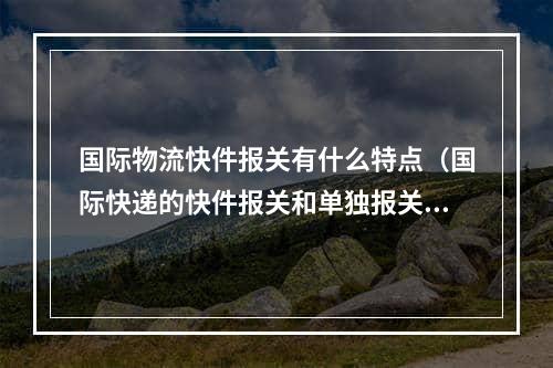 国际物流快件报关有什么特点（国际快递的快件报关和单独报关）