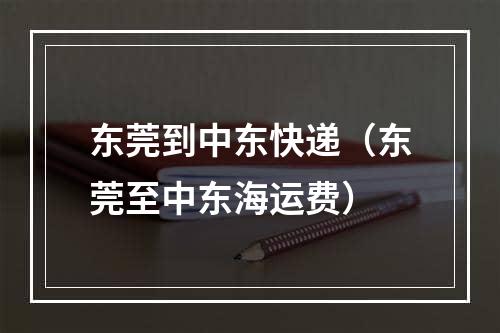 东莞到中东快递（东莞至中东海运费）