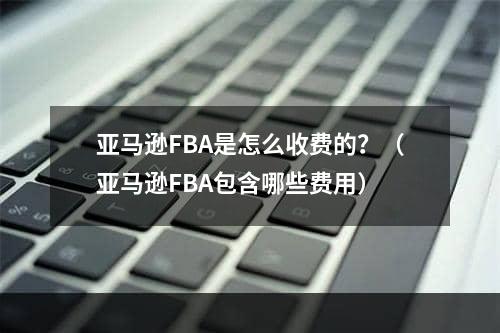 亚马逊FBA是怎么收费的？（亚马逊FBA包含哪些费用）