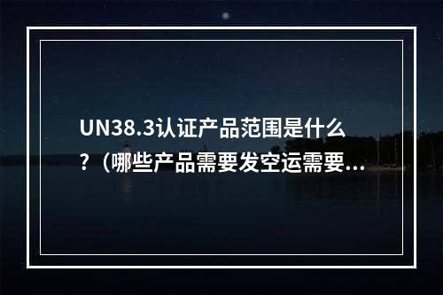 UN38.3认证产品范围是什么?（哪些产品需要发空运需要做UN38.3锂电池测试）