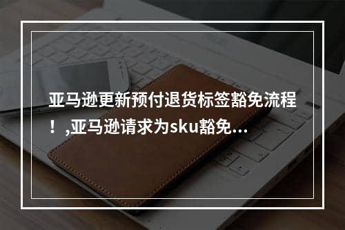 亚马逊更新预付退货标签豁免流程！,亚马逊请求为sku豁免预付标签