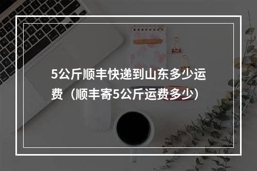 5公斤顺丰快递到山东多少运费（顺丰寄5公斤运费多少）