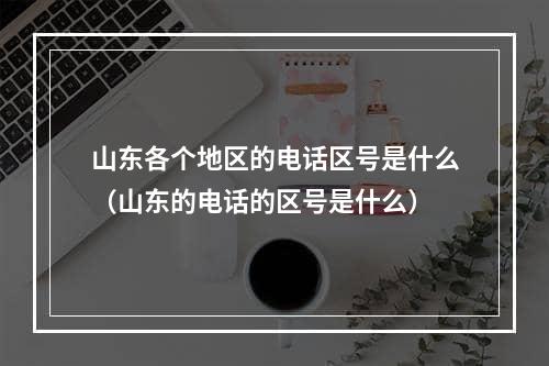 山东各个地区的电话区号是什么（山东的电话的区号是什么）