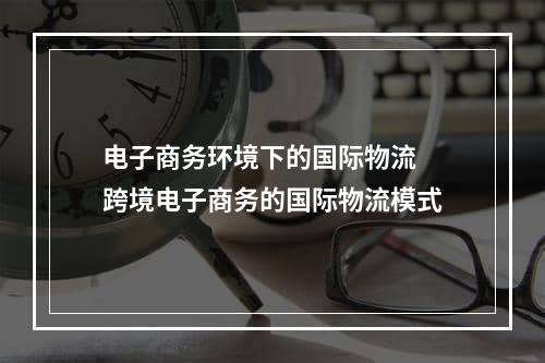 电子商务环境下的国际物流  跨境电子商务的国际物流模式