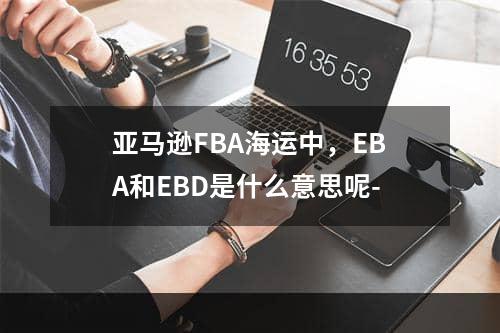 亚马逊FBA海运中，EBA和EBD是什么意思呢-