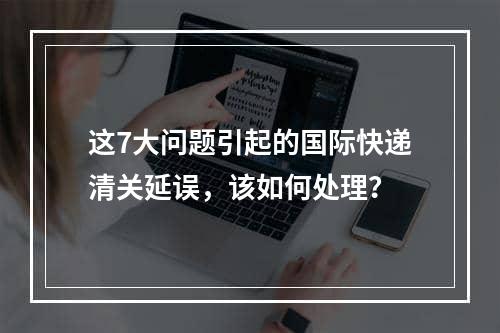 这7大问题引起的国际快递清关延误，该如何处理？