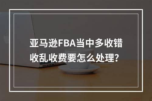 亚马逊FBA当中多收错收乱收费要怎么处理？