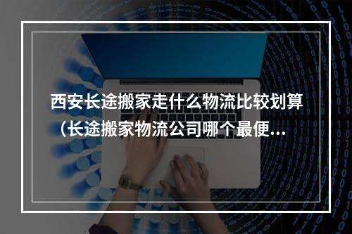 西安长途搬家走什么物流比较划算（长途搬家物流公司哪个最便宜）