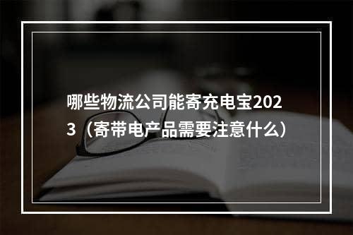 哪些物流公司能寄充电宝2023（寄带电产品需要注意什么）