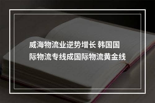 威海物流业逆势增长 韩国国际物流专线成国际物流黄金线