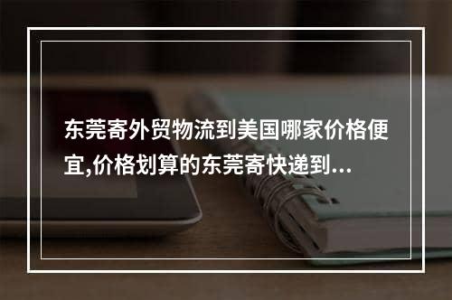 东莞寄外贸物流到美国哪家价格便宜,价格划算的东莞寄快递到美国