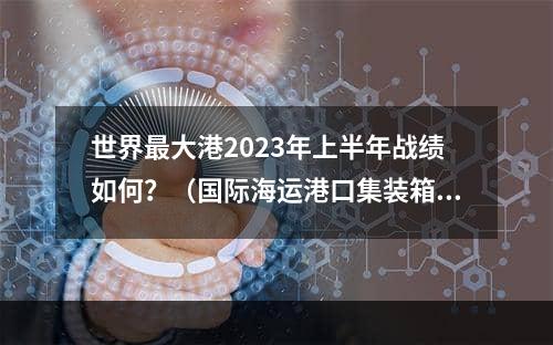 世界最大港2023年上半年战绩如何？（国际海运港口集装箱吞吐量）