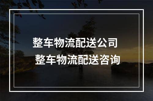 整车物流配送公司  整车物流配送咨询