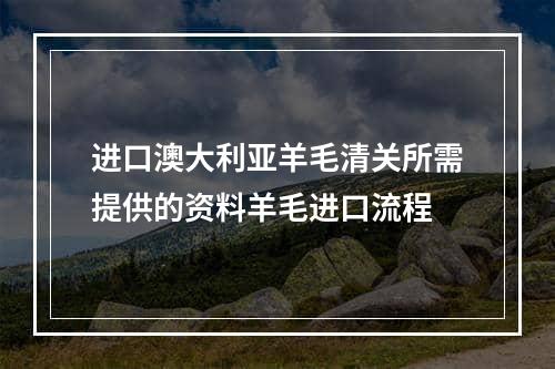 进口澳大利亚羊毛清关所需提供的资料羊毛进口流程