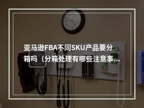 亚马逊FBA不同SKU产品要分箱吗（分箱处理有哪些注意事项）