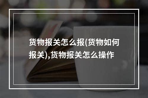 货物报关怎么报(货物如何报关),货物报关怎么操作