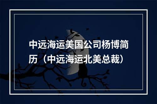 中远海运美国公司杨博简历（中远海运北美总裁）