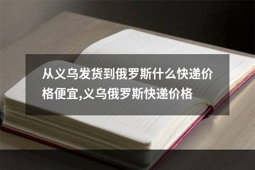 从义乌发货到俄罗斯什么快递价格便宜,义乌俄罗斯快递价格